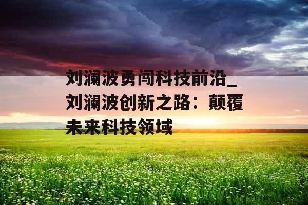刘澜波勇闯科技前沿_刘澜波创新之路：颠覆未来科技领域