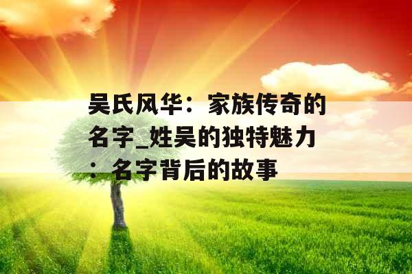 吴氏风华：家族传奇的名字_姓吴的独特魅力：名字背后的故事