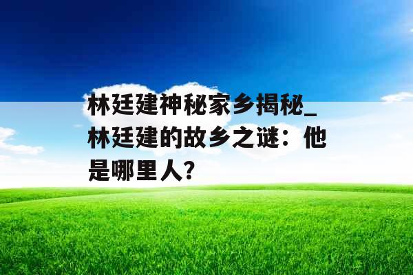 林廷建神秘家乡揭秘_林廷建的故乡之谜：他是哪里人？