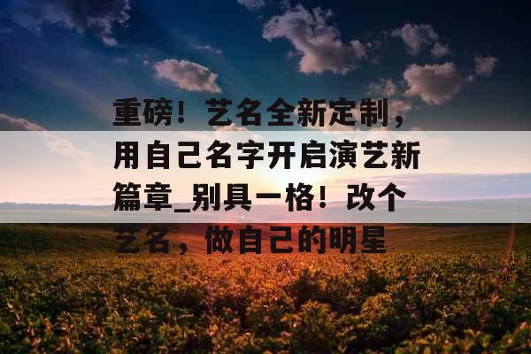 重磅！艺名全新定制，用自己名字开启演艺新篇章_别具一格！改个艺名，做自己的明星