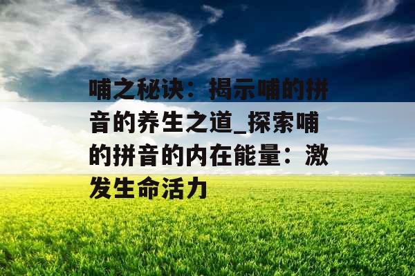 哺之秘诀：揭示哺的拼音的养生之道_探索哺的拼音的内在能量：激发生命活力