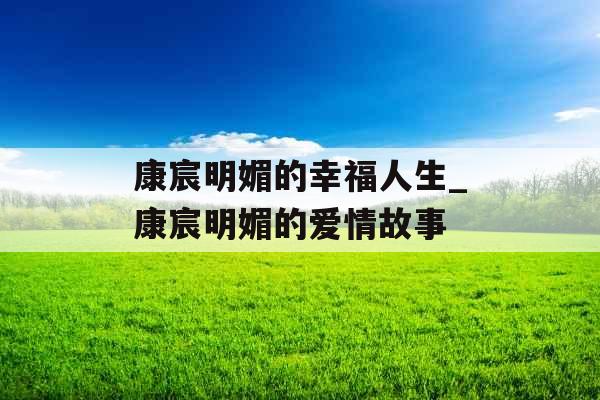 康宸明媚的幸福人生_康宸明媚的爱情故事