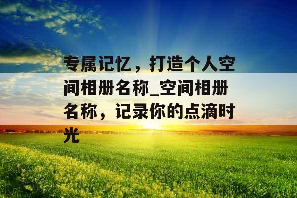 专属记忆，打造个人空间相册名称_空间相册名称，记录你的点滴时光