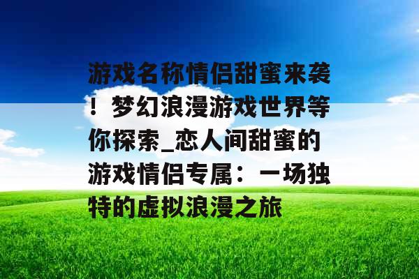 游戏名称情侣甜蜜来袭！梦幻浪漫游戏世界等你探索_恋人间甜蜜的游戏情侣专属：一场独特的虚拟浪漫之旅