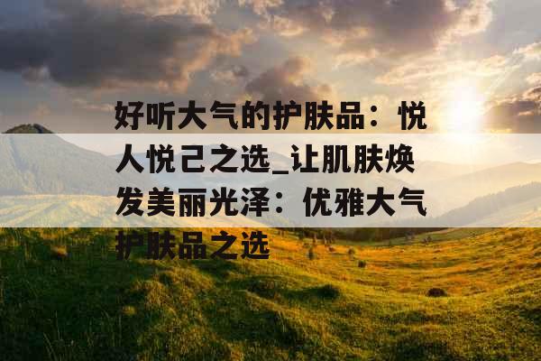 好听大气的护肤品：悦人悦己之选_让肌肤焕发美丽光泽：优雅大气护肤品之选