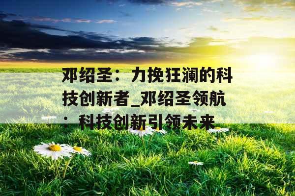 邓绍圣：力挽狂澜的科技创新者_邓绍圣领航：科技创新引领未来