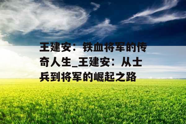 王建安：铁血将军的传奇人生_王建安：从士兵到将军的崛起之路