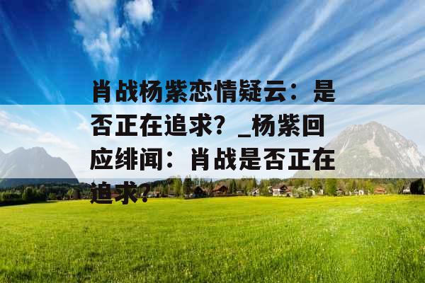 肖战杨紫恋情疑云：是否正在追求？_杨紫回应绯闻：肖战是否正在追求？