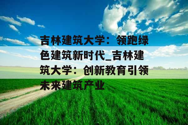 吉林建筑大学：领跑绿色建筑新时代_吉林建筑大学：创新教育引领未来建筑产业