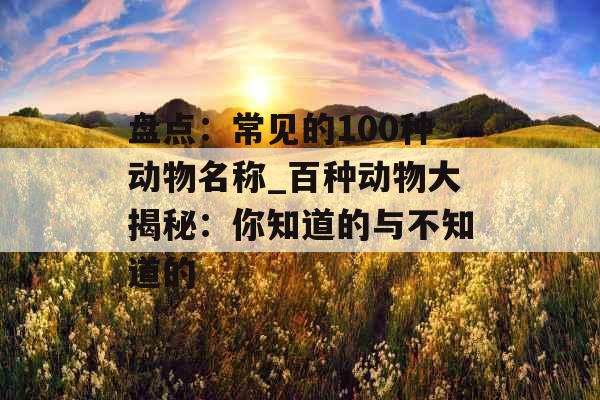 盘点：常见的100种动物名称_百种动物大揭秘：你知道的与不知道的