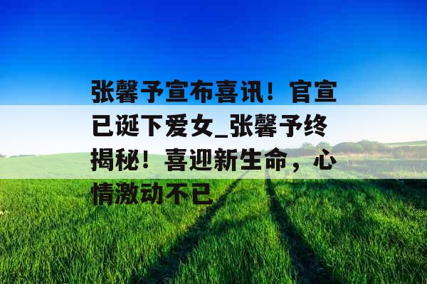 张馨予宣布喜讯！官宣已诞下爱女_张馨予终揭秘！喜迎新生命，心情激动不已
