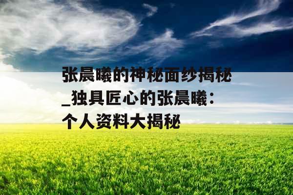 张晨曦的神秘面纱揭秘_独具匠心的张晨曦：个人资料大揭秘