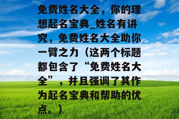免费姓名大全，你的理想起名宝典_姓名有讲究，免费姓名大全助你一臂之力（这两个标题都包含了“免费姓名大全”，并且强调了其作为起名宝典和帮助的优点。）