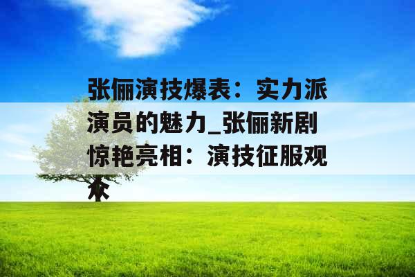 张俪演技爆表：实力派演员的魅力_张俪新剧惊艳亮相：演技征服观众