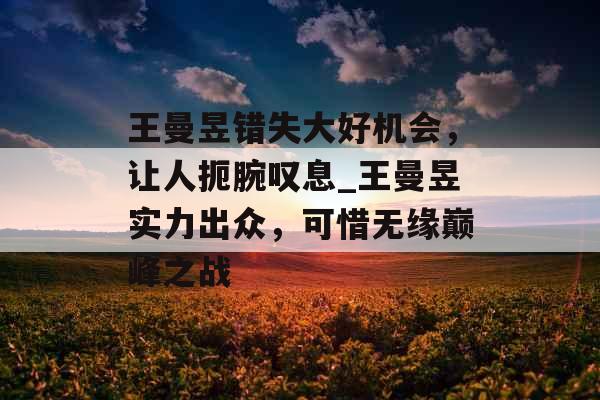 王曼昱错失大好机会，让人扼腕叹息_王曼昱实力出众，可惜无缘巅峰之战