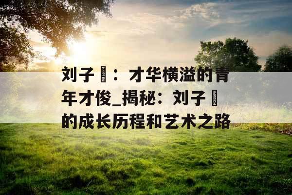 刘子玥：才华横溢的青年才俊_揭秘：刘子玥的成长历程和艺术之路