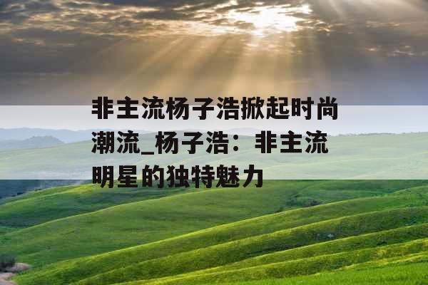非主流杨子浩掀起时尚潮流_杨子浩：非主流明星的独特魅力