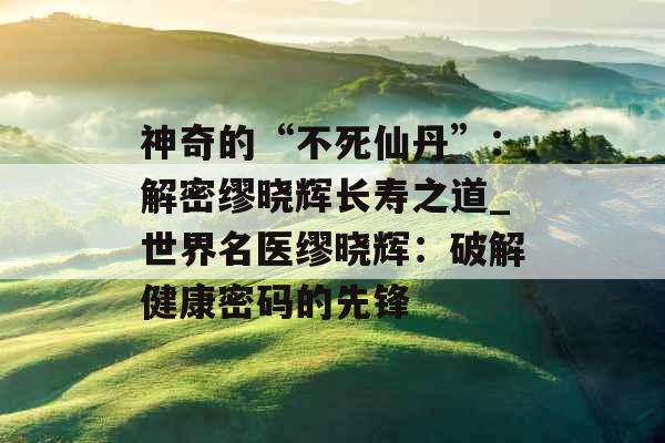 神奇的“不死仙丹”：解密缪晓辉长寿之道_世界名医缪晓辉：破解健康密码的先锋