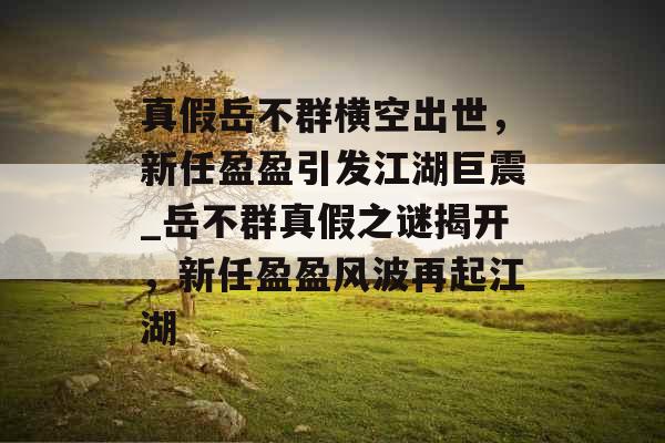 真假岳不群横空出世，新任盈盈引发江湖巨震_岳不群真假之谜揭开，新任盈盈风波再起江湖