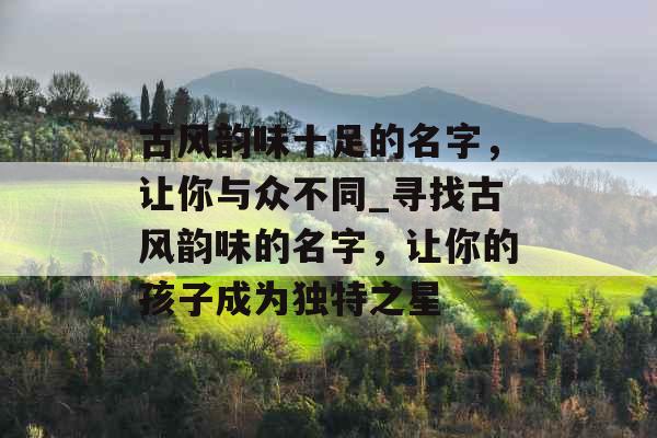 古风韵味十足的名字，让你与众不同_寻找古风韵味的名字，让你的孩子成为独特之星
