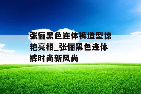 张俪黑色连体裤造型惊艳亮相_张俪黑色连体裤时尚新风尚
