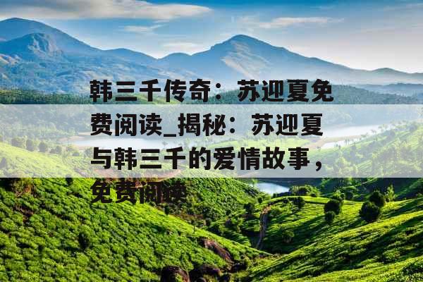韩三千传奇:苏迎夏免费阅读_揭秘:苏迎夏与韩三千的爱情故事,免费阅读