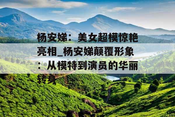 杨安娣：美女超模惊艳亮相_杨安娣颠覆形象：从模特到演员的华丽转身