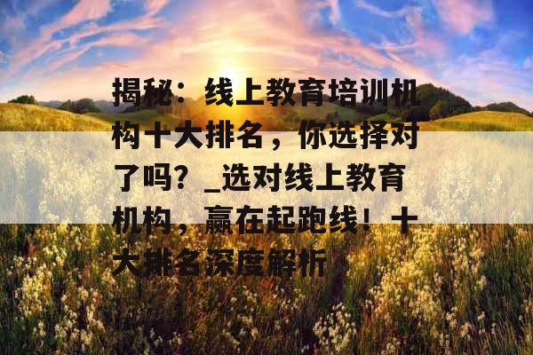 揭秘：线上教育培训机构十大排名，你选择对了吗？_选对线上教育机构，赢在起跑线！十大排名深度解析