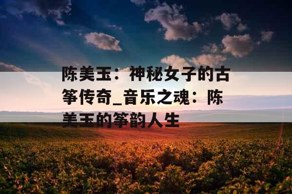 陈美玉：神秘女子的古筝传奇_音乐之魂：陈美玉的筝韵人生