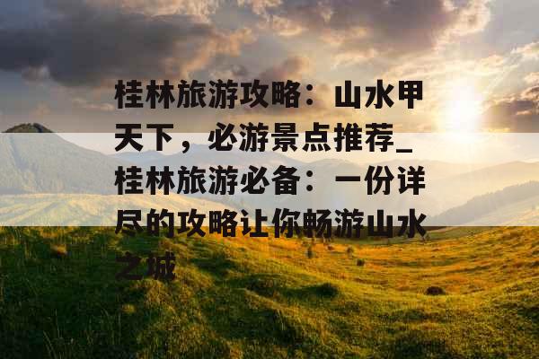 桂林旅游攻略：山水甲天下，必游景点推荐_桂林旅游必备：一份详尽的攻略让你畅游山水之城