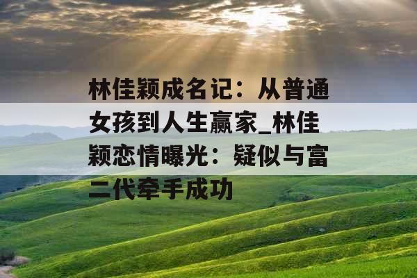 林佳颖成名记：从普通女孩到人生赢家_林佳颖恋情曝光：疑似与富二代牵手成功