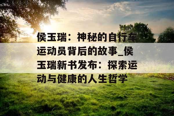 侯玉瑞：神秘的自行车运动员背后的故事_侯玉瑞新书发布：探索运动与健康的人生哲学