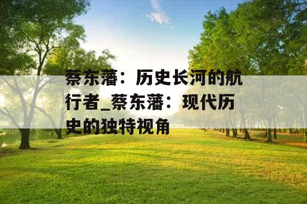 蔡东藩：历史长河的航行者_蔡东藩：现代历史的独特视角
