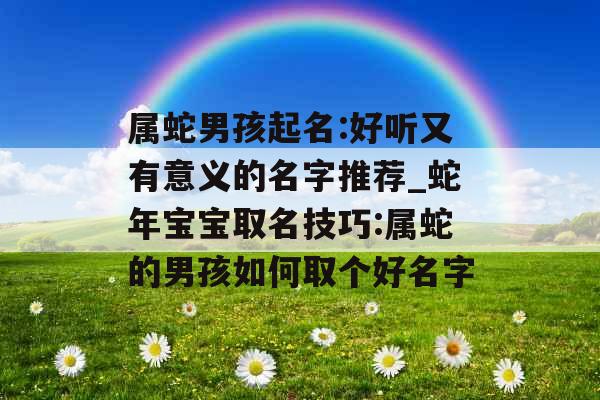属蛇男孩起名:好听又有意义的名字推荐_蛇年宝宝取名技巧:属蛇的男孩如何取个好名字