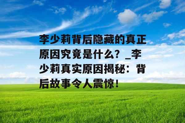 李少莉背后隐藏的真正原因究竟是什么?_李少莉真实原因揭秘:背后故事令人震惊! 李少莉背后隐藏的真正原因究竟是什么?_李少莉真实原因揭秘:背后故事令人震惊!