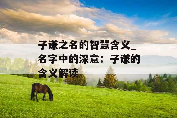 子谦之名的智慧含义_名字中的深意:子谦的含义解读 子谦之名的智慧含义_名字中的深意:子谦的含义解读