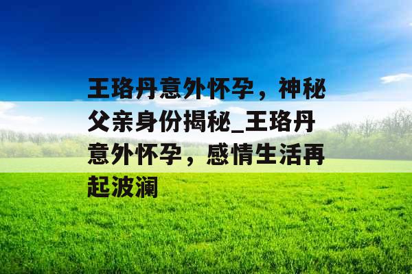 王珞丹意外怀孕,神秘父亲身份揭秘_王珞丹意外怀孕,感情生活再起波澜 王珞丹意外怀孕,神秘父亲身份揭秘_王珞丹意外怀孕,感情生活再起波澜
