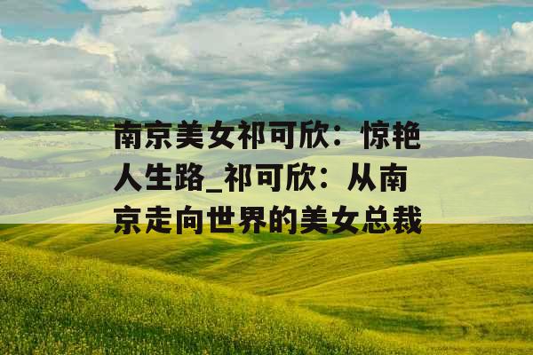 南京美女祁可欣:惊艳人生路_祁可欣:从南京走向世界的美女总裁 南京美女祁可欣:惊艳人生路_祁可欣:从南京走向世界的美女总裁