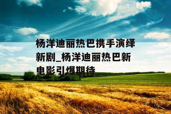 杨洋迪丽热巴携手演绎新剧_杨洋迪丽热巴新电影引爆期待 杨洋迪丽热巴携手演绎新剧_杨洋迪丽热巴新电影引爆期待