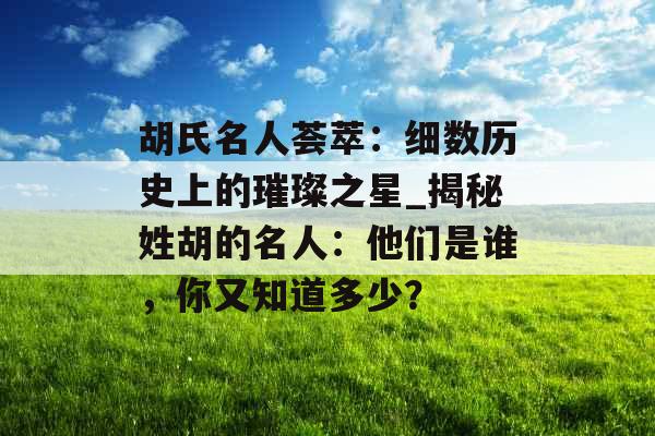 胡氏名人荟萃：细数历史上的璀璨之星_揭秘姓胡的名人：他们是谁，你又知道多少？