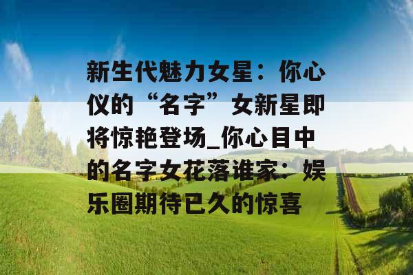 新生代魅力女星：你心仪的“名字”女新星即将惊艳登场_你心目中的名字女花落谁家：娱乐圈期待已久的惊喜