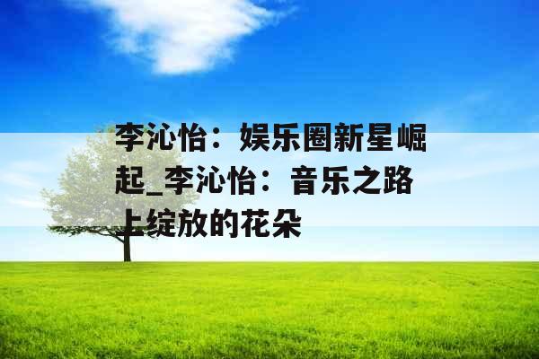 李沁怡:娱乐圈新星崛起_李沁怡:音乐之路上绽放的花朵 李沁怡:娱乐圈新星崛起_李沁怡:音乐之路上绽放的花朵