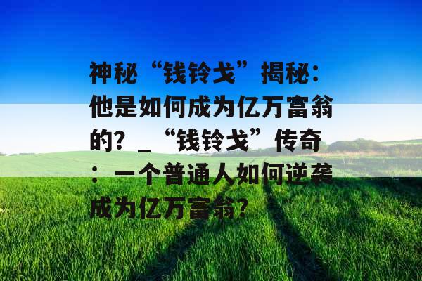 神秘“钱铃戈”揭秘:他是如何成为亿万富翁的?_“钱铃戈”传奇:一个普通人如何逆袭成为亿万富翁? 神秘“钱铃戈”揭秘:他是如何成为亿万富翁的?_“钱铃戈”传奇:一个普通人如何逆袭成为亿万富翁?