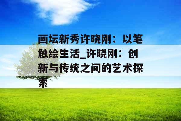 画坛新秀许晓刚:以笔触绘生活_许晓刚:创新与传统之间的艺术探索 画坛新秀许晓刚:以笔触绘生活_许晓刚:创新与传统之间的艺术探索
