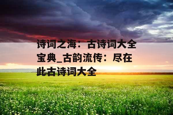 诗词之海:古诗词大全宝典_古韵流传:尽在此古诗词大全 诗词之海:古诗词大全宝典_古韵流传:尽在此古诗词大全