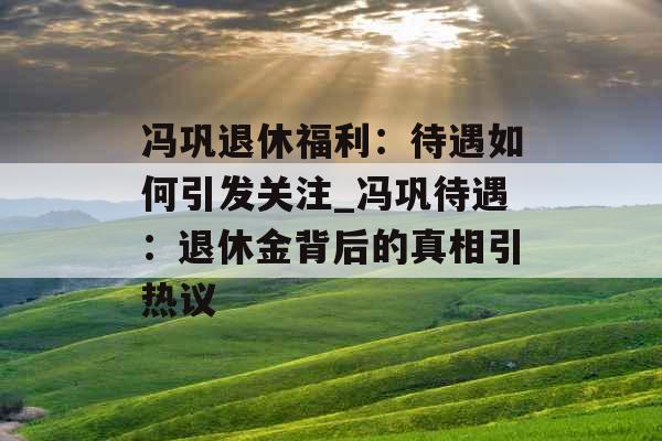 冯巩退休福利：待遇如何引发关注_冯巩待遇：退休金背后的真相引热议