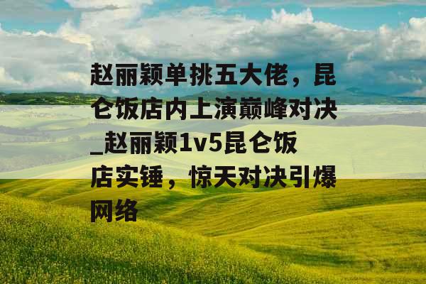 赵丽颖单挑五大佬,昆仑饭店内上演巅峰对决_赵丽颖1v5昆仑饭店实锤,惊天对决引爆网络 赵丽颖单挑五大佬,昆仑饭店内上演巅峰对决_赵丽颖1v5昆仑饭店实锤,惊天对决引爆网络