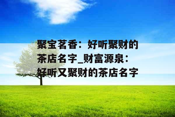 聚宝茗香:好听聚财的茶店名字_财富源泉:好听又聚财的茶店名字 聚宝茗香:好听聚财的茶店名字_财富源泉:好听又聚财的茶店名字
