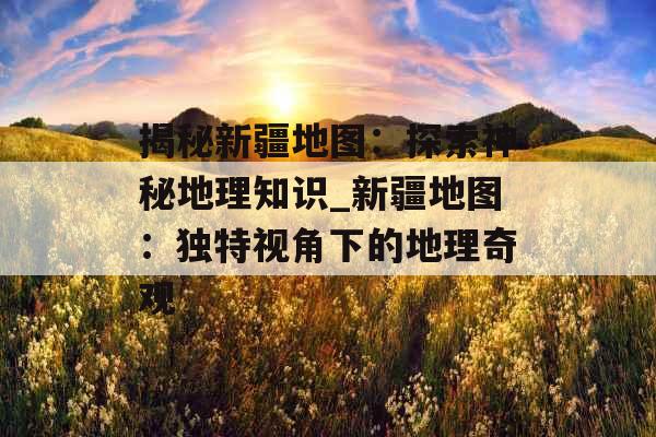 揭秘新疆地图:探索神秘地理知识_新疆地图:独特视角下的地理奇观 揭秘新疆地图:探索神秘地理知识_新疆地图:独特视角下的地理奇观