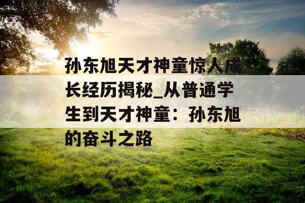 孙东旭天才神童惊人成长经历揭秘_从普通学生到天才神童:孙东旭的奋斗之路 孙东旭天才神童惊人成长经历揭秘_从普通学生到天才神童:孙东旭的奋斗之路